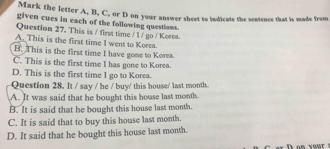 Mark the letter A, B, C, or D on your answer sheet to indicate the sentence that is made from
given cues in each of the following questions.
Question 27. This is / first time / I / go / Korea.
A. This is the first time I went to Korea.
B. This is the first time I have gone to Korea.
C. This is the first time I has gone to Korea.
D. This is the first time I go to Korea.
Question 28. It / say / he / buy/ this house/ last month.
A. It was said that he bought this house last month.
B. It is said that he bought this house last month.
C. It is said that to buy this house last month.
D. It said that he bought this house last month.