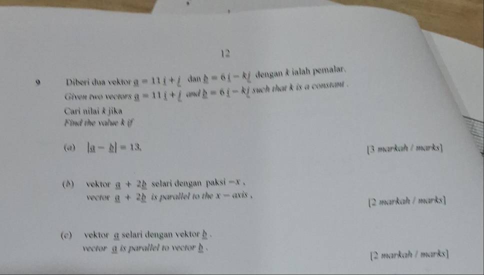 Diberi dua vektor _ =11i+_  dan _ h=6i-kj dengan & ialah pemalar. 
Given two vectors _ q=11_ j+_ j and _ b=6i-kj such that k is a constant . 
Cari nilai & jika 
Find the value k if 
(a) |a-b|=13, [3 markah / marks] 
(6) vektor _ a+2_ b selari dengan paks -x. 
vector _ a+2_ b is parallel to the x-axis. 
[2 markah / marks] 
(c) vektorα selari dengan vektor. 
vector a is parallel to vector h. 
[2 markah / marks]