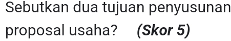Sebutkan dua tujuan penyusunan 
proposal usaha? (Skor 5)
