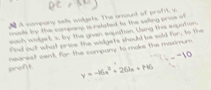 A company sells widgets. The amount of proftt, y 
madle by the company is related to the selling price of 
each wages x, by the given equation. Using this equation. 
find out what price the widgets should be sold for, to the 
nearest cent, for the company to make the maximum
-10
proft.
y=-16x^2+261x+146