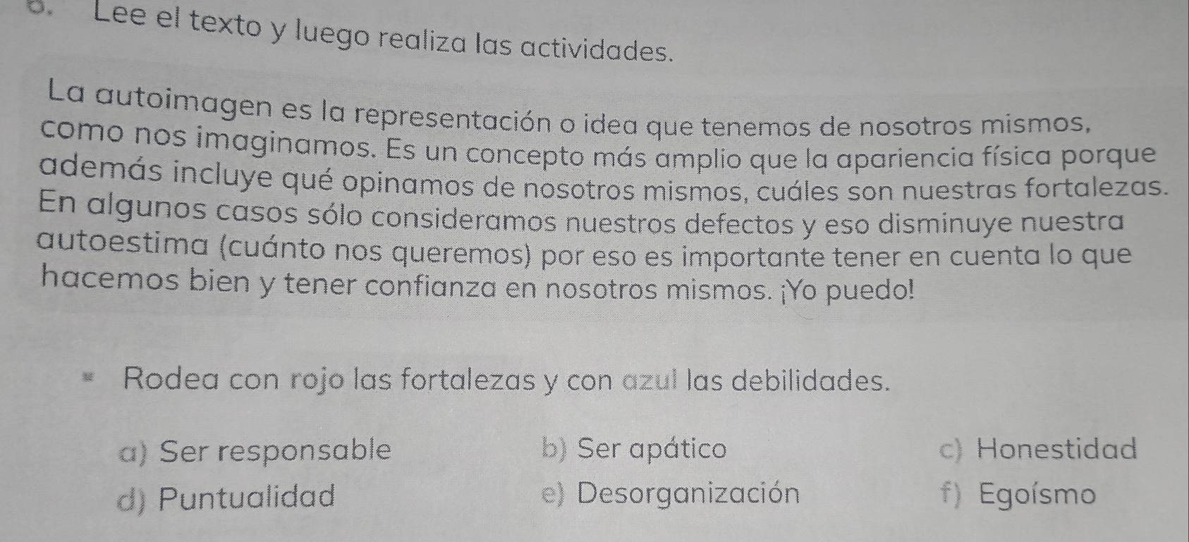 Lee el texto y luego realiza las actividades.
La autoimagen es la representación o idea que tenemos de nosotros mismos,
como nos imaginamos. Es un concepto más amplio que la apariencia física porque
además incluye qué opinamos de nosotros mismos, cuáles son nuestras fortalezas.
En algunos casos sólo consideramos nuestros defectos y eso disminuye nuestra
autoestima (cuánto nos queremos) por eso es importante tener en cuenta lo que
hacemos bien y tener confianza en nosotros mismos. ¡Yo puedo!
Rodea con rojo las fortalezas y con azul las debilidades.
a) Ser responsable b) Ser apático c) Honestidad
d) Puntualidad e) Desorganización f) Egoísmo