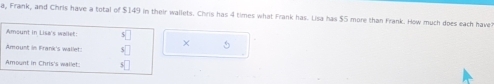 a, Frank, and Chris have a total of $149 in their wallets. Chris has 4 times what Frank has. Lisa has $5 more than Frank. How much does each have 
Amount in Lisa's wailet: 
× 
Amount in Frank's wallet: sqrt[5]() 5
Amount in Chris's wailet: 5|