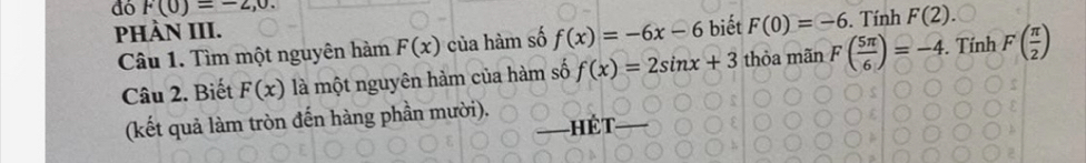 đó F(0)=-2,0. 
PHÀN III. biết F(0)=-6. Tính F(2). 
Câu 1. Tìm một nguyên hàm F(x) của hàm số f(x)=-6x-6
Câu 2. Biết F(x) là một nguyên hàm của hàm số f(x)=2sin x+3 thỏa mãn F( 5π /6 )=-4. . Tính F( π /2 )
(kết quả làm tròn đến hàng phần mười). hét