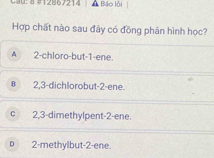 Cau: 8 #12867214 A Báo lỗi
Hợp chất nào sau đây có đồng phân hình học?
A 2 -chloro-but -1 -ene.
B 2, 3 -dichlorobut -2 -ene.
C 2, 3 -dimethylpent -2 -ene.
D 2 -methylbut -2 -ene.