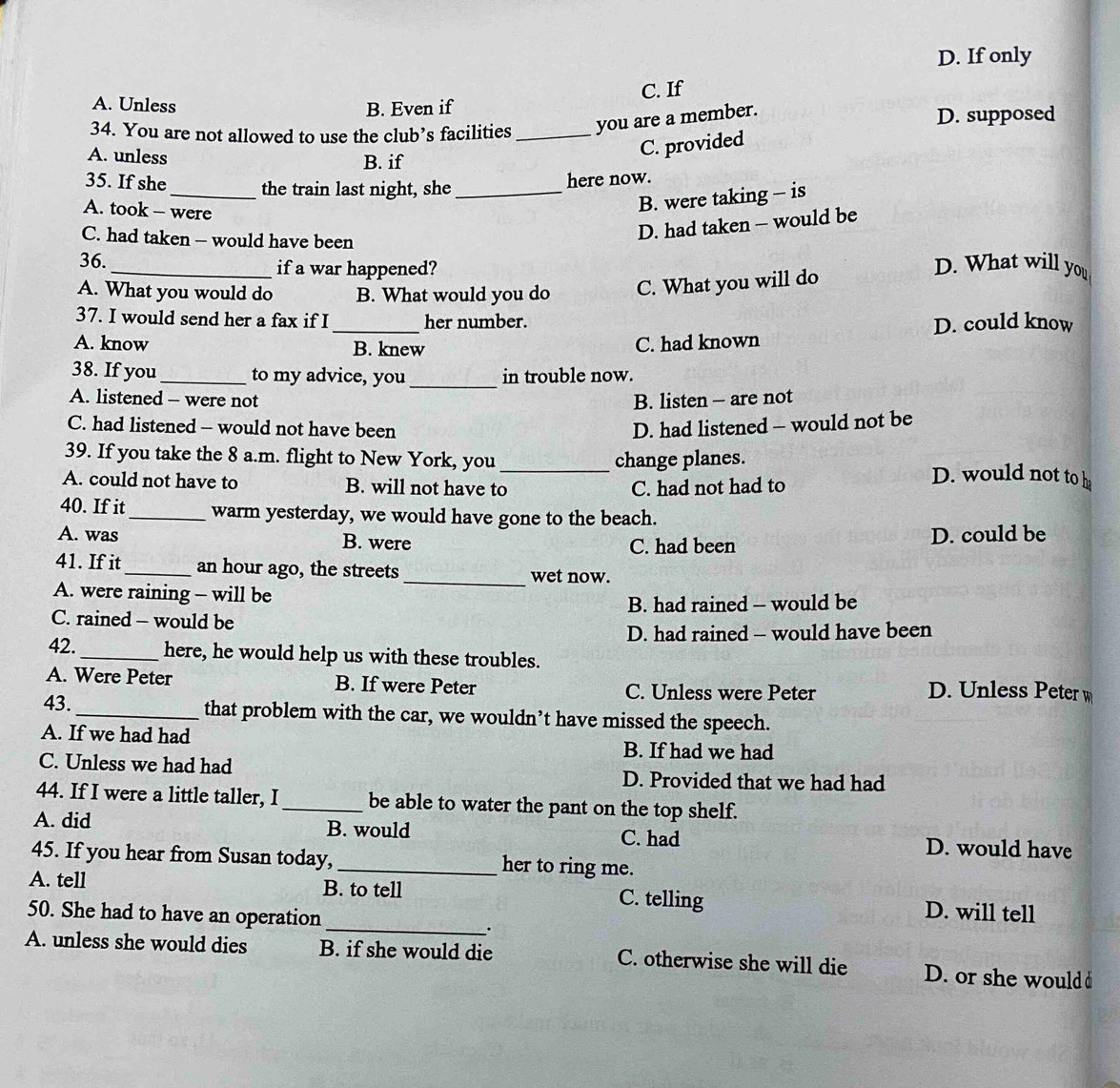 D. If only
C. If
A. Unless B. Even if
34. You are not allowed to use the club’s facilities _you are a member. D. supposed
A. unless
B. if
C. provided
35. If she_ the train last night, she_
here now.
A. took - were
B. were taking - is
C. had taken - would have been
D. had taken - would be
36._ if a war happened? D. What will you
A. What you would do B. What would you do C. What you will do
37. I would send her a fax if I_ her number. D. could know
A. know B. knew
C. had known
38. If you _to my advice, you _in trouble now.
A. listened - were not B. listen - are not
C. had listened - would not have been D. had listened - would not be
39. If you take the 8 a.m. flight to New York, you_ change planes. D. would not to h
A. could not have to B. will not have to C. had not had to
40. If it_ warm yesterday, we would have gone to the beach.
A. was B. were C. had been
D. could be
41. If it_ an hour ago, the streets
_wet now.
A. were raining - will be
B. had rained - would be
C. rained - would be
D. had rained - would have been
42._ here, he would help us with these troubles.
A. Were Peter B. If were Peter C. Unless were Peter D. Unless Peter w
43._ that problem with the car, we wouldn’t have missed the speech.
A. If we had had B. If had we had
C. Unless we had had D. Provided that we had had
44. If I were a little taller, I _be able to water the pant on the top shelf.
A. did B. would C. had D. would have
45. If you hear from Susan today,_ her to ring me.
A. tell B. to tell C. telling D. will tell
50. She had to have an operation _.
A. unless she would dies B. if she would die C. otherwise she will die D. or she would d