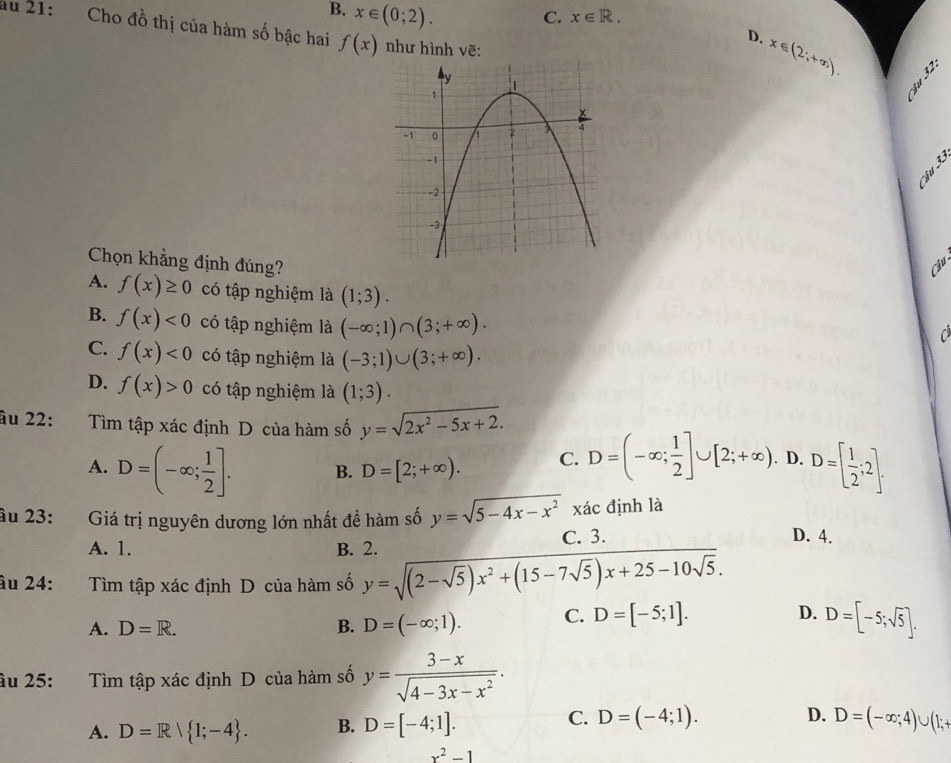 B. x∈ (0;2).
C. x∈ R.
ău 21: Cho đồ thị của hàm số bậc hai f(x) như hình vẽ:
D. x∈ (2;+∈fty ).
A sqrt(3)
Chọn khẳng định đúng? Cu
A. f(x)≥ 0 có tập nghiệm là (1;3).
B. f(x)<0</tex> có tập nghiệm là (-∈fty ;1)∩ (3;+∈fty ).
C
C. f(x)<0</tex> có tập nghiệm là (-3;1)∪ (3;+∈fty ).
D. f(x)>0 có tập nghiệm là (1;3).
âu 22: Tìm tập xác định D của hàm số y=sqrt(2x^2-5x+2).
A. D=(-∈fty ; 1/2 ]. B. D=[2;+∈fty ). C. D=(-∈fty ; 1/2 ]∪ [2;+∈fty ). D. D=[ 1/2 ;2].
âu 23: Giá trị nguyên dương lớn nhất đề hàm số y=sqrt(5-4x-x^2) xác định là
A. 1. B. 2. C. 3.
D. 4.
âu 24: Tìm tập xác định D của hàm số y=sqrt((2-sqrt 5))x^2+(15-7sqrt(5))x+25-10sqrt(5).
A. D=R. B. D=(-∈fty ;1). C. D=[-5;1].
D. D=[-5;sqrt(5)].
âu 25: Tìm tập xác định D của hàm số y= (3-x)/sqrt(4-3x-x^2) .
C.
A. D=R| 1;-4 . B. D=[-4;1]. D=(-4;1). D. D=(-∈fty ;4)∪ (1;+
x^2-1