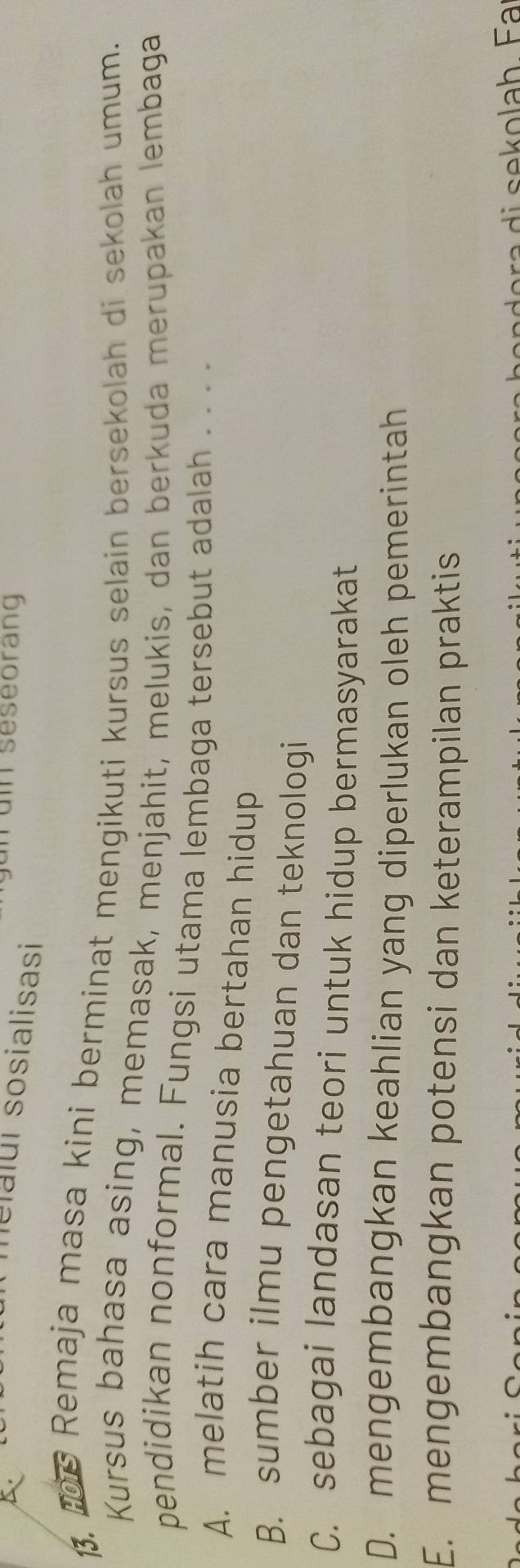 A
n un seseorang
lelalui sosialisasi
1. Remaja masa kini berminat mengikuti kursus selain bersekolah di sekolah umum.
Kursus bahasa asing, memasak, menjahit, melukis, dan berkuda merupakan lembaga
pendidikan nonformal. Fungsi utama lembaga tersebut adalah . . . .
A. melatih cara manusia bertahan hidup
B. sumber ilmu pengetahuan dan teknologi
C. sebagai landasan teori untuk hidup bermasyarakat
D. mengembangkan keahlian yang diperlukan oleh pemerintah
E. mengembangkan potensi dan keterampilan praktis