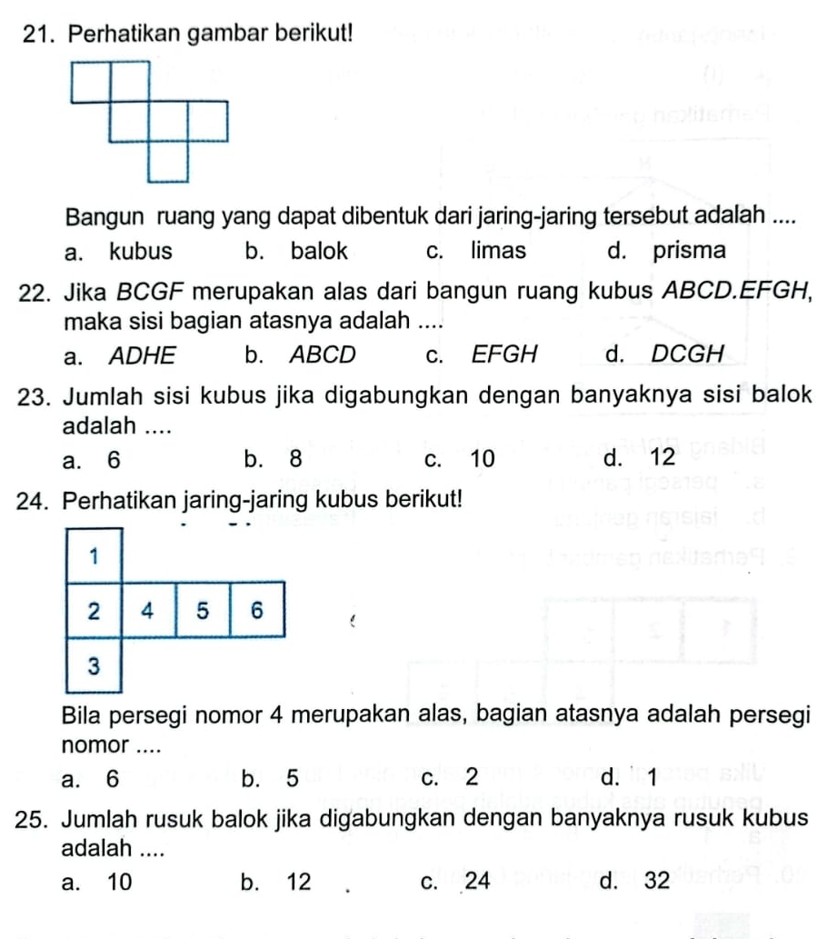 Perhatikan gambar berikut!
Bangun ruang yang dapat dibentuk dari jaring-jaring tersebut adalah ....
a. kubus b. balok c. limas d. prisma
22. Jika BCGF merupakan alas dari bangun ruang kubus ABCD. EFGH,
maka sisi bagian atasnya adalah ....
a. ADHE b. ABCD c. EFGH d. DCGH
23. Jumlah sisi kubus jika digabungkan dengan banyaknya sisi balok
adalah ....
a. 6 b. 8 c. 10 d. 12
24. Perhatikan jaring-jaring kubus berikut!
1
2 4 5 6
3
Bila persegi nomor 4 merupakan alas, bagian atasnya adalah persegi
nomor ....
a. 6 b. 5 c. 2 d. 1
25. Jumlah rusuk balok jika digabungkan dengan banyaknya rusuk kubus
adalah ....
a. 10 b. 12 c. 24 d. 32