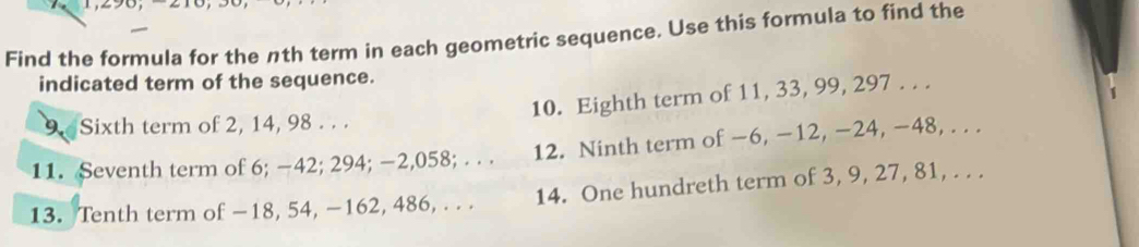 Find the formula for the nth term in each geometric sequence. Use this formula to find the 
indicated term of the sequence. 
10. Eighth term of 11, 33, 99, 297. . . 
I 
9. Sixth term of 2, 14, 98. . . 
11. Seventh term of 6; −42; 294; −2, 058; . . . 12. Ninth term of −6, −12, −24, −48, . . . 
13. Tenth term of −18, 54, -162, 486, . . . 14. One hundreth term of 3, 9, 27, 81, . . .