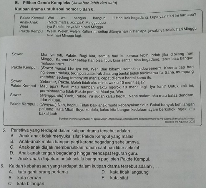 Pilihan Ganda Kompleks (Jawaban lebih dari satu)
Kutipan drama untuk soal nomor 5 dan 6.
Pakde Kempul  Woi wo bangun
Anak-Anak (Nada malas, kompak) Mingguuuuu bangun . !! Hobi kok begadang. Lupa ya? Hari ini hari apa?
Wind Iya Pakde InsyaAllah hari Minggu
Pakde Kempul   We'ik. Weleh, weleh. Kalian ini, setiap ditanya har ini hari apa, jawabnya selalu hari Minggu
laoi hari Minggu lagi.
Sower Lha iya toh, Pakde. Bagi kita, semua hari itu serasa lebih indah jika dibilang hari
Minggu Karena biar setiap hari bisa libur, bisa santai, bisa begadang, terus bisa bangun
molooooorr
Pakde Kempul (Sewot manja) Lha iya toh, Wer Biar bibirmu semakin ndoweeeerrr. Karena tiap hari
ngileeerrr melulu, bikin pulau abstrak di sarung bantal buluk tercintamu itu. Sana, mumpung
matahari sedang tersenyum manis, cepat dijemur bantal kamu itu.
Sower Sebentar, Pakde. Boleh tidak aku minta waktu 10 menit saja?
Pakde Kempul Mau apa? Pasti mau nambah waktu ngorok 10 menit lagi. Iya kan? Untuk kali ini,
permintaanmu tidak Pakde penuhi. Maaf ya, Wer.
Sower (Menggerutu) Yach, Pakde. Ya sudah kalau begitu. Nanti malam aku mau balas dendam,
tidur duluan.
Pakde Kempul . (Senyum) Nah, begitu. Tidak baik anak muda kebanyakan tidur Bakal banyak kehilangan
peluang. Kata Mbah Buyutku dulu, kalau kita bangun keduluan ayam berkokok, rejeki kita
bakal jauh.
Sumber: Herlina Syarifudin, ''Taplak Meja'. https://www.jendelasastra.conv/bookmark/karya-sastra/drama/taplak-meja.
diakses 10 Agustus 2023
5. Peristiwa yang terdapat dalam kutipan drama tersebut adalah .  .
A. Anak-anak tidak menyukai sifat Pakde Kempul yang malas.
B. Anak-anak malas bangun pagi karena begadang sebelumnya.
C Anak-anak diajak membersihkan rumah saat hari libur sekolah.
D. Anak-anak tengah begadang hingga mendapat teguran guru.
E. Anak-anak diajarkan untuk selalu bangun pagi oleh Pakde Kempul.
6. Kaidah kebahasaan yang terdapat dalam kutipan drama tersebut adalah , . . .
A. kata ganti orang pertama D. kata tidak langsung
B. kata seruan E. kata sifat
C. kata bilangan