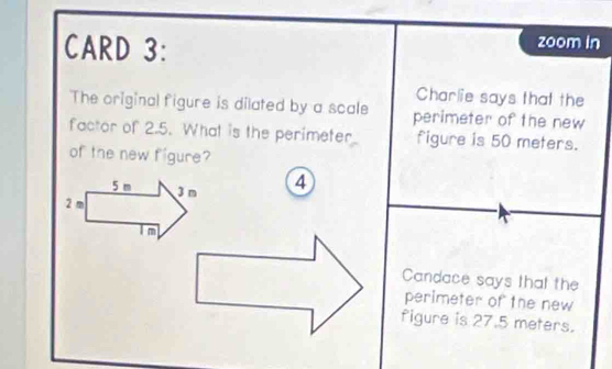 CARD 3: 
zoom in 
Charlie says that the 
The original figure is dilated by a scale perimeter of the new 
factor of 2.5. What is the perimeter figure is 50 meters. 
of the new figure? 
④ 
Candace says that the 
perimeter of the new 
figure is 27.5 meters.