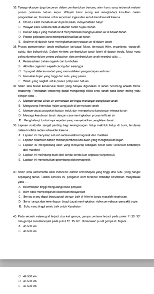 Tenaga eksogen juga berperan dalam pembentukan bentang alam karst yang terbentuk melalui
proses pelarutan batuan kapur. Wilayah karst sering kali menghadapi kesulitan dalam
pengelolaan air, terutama untuk keperluan irigasi dan kebutuhandomestik karena ...
A. Struktur karst menah an air di permukaan, menyebabkan banjir
B. Wilayah karst selaluberada di daerah curah hujan rendah
C. Batuan kapur yang mudah larut menyebabkan hilangnya aliran air di bawah tanah
D. Proses pelarutan karst memperbaikikualitas air tanah
E. Sedimen di daerah karst meningkatkan penyerapan air di dalam tanah
36. Proses pembentukan tanah melibatkan berbagai faktor, termasuk iklim, organisme, topografi,
waktu, dan bahaninduk. Dalam konteks pembentukan tanah laterit di daerah tropis, faktor yang
paling dominandalam proses pelapukan dan pembentukan tanah tersebut yaitu ...
A. Ketersediaan bahan organik dari tumbuhan
B. Aktivitas organism seperti cacing dan serangga
C. Topografi dataran rendah yang memudahkan pengendapan sedimen
D. Intensitas hujan yang tinggi dan suhu yang panas
E. Waktu yang singkat untuk proses pelapukan batuan
37. Salah satu teknik konservasi tanah yang banyak digunakan di lahan berlereng adalah teknik
terasering. Penerapan terasering dapat mengurangi risiko erosi tanah pada lahan miring yaitu
dengan cara ...
A. Memperlambat aliran air permukaan sehingga mencegah pengikisan tanah
B. Mengurangi intensitas hujan yang jatuh di permukaan tanah
C. Mempercepat pelapukan batuan induk dan memperkaya kandungan mineral tanah
D. Menjaga kesuburan tanah dengan cara meningkatkan proses infiltrasi air
E. Menghalangi tumbuhnya vegetasi yang menyebabkan pengikisan tanah
38. Lapisan stratosfer sangat penting bagi kelangsungan hidup makhluk hidup di bumi, terutama
dalam konteks radiasi ultraviolet karena ...
A. Lapisan ini menyerap seluruh radiasi elektromagnetik dari matahari
B. Lapisan stratosfer adalah tempat pembentukan awan yang menghasilkan hujan
C. Lapisan ini mengandung ozon yang menyerap sebagian besar sinar ultraviolet berbahaya
dari matahari
D. Lapisan ini melindungi bumi dari benda-benda luar angkasa yang masuk
E. Lapisan ini memantulkan gelombang elektromagnetik
39. Salah satu karakteristik iklim Indonesia adalah kelembapan yang tinggi dan suhu yang hangat
sepanjang tahun. Dalam konteks ini, pengaruh iklim tersebut terhadap kesehatan masyarakat
yaitu ...
A. Kelembapan tinggi mengurangi risiko penyakit
B. Iklim tidak mempengaruhi kesehatan masyarakat
C. Semua orang dapat beradaptasi dengan baik di iklim ini tanpa masalah kesehatan.
D. Suhu hangat dan kelembapan tinggi dapat meningkatkan risiko penyebaran penyakit tropis
E. Suhu yang tinggi selalu baik untuk Kesehatan
40. Pada sebuah seismograf terjadi dua kali gempa, gempa pertama terjadi pada pukul 11.25' 30"
dan gempa susulan terjadi pada pukul 12. 15' 60". Dimanakah pusat gempa itu terjadi...
A. 45.500 km
B. 48.500 km
C. 49.500 km
D. 46.500 km
E. 47.500 km