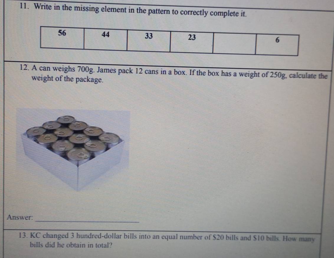 Write in the missing element in the pattern to correctly complete it.
56
44
33
23
6
12. A can weighs 700g. James pack 12 cans in a box. If the box has a weight of 250g, calculate the 
weight of the package. 
_ 
Answer: 
13. KC changed 3 hundred-dollar bills into an equal number of $20 bills and $10 bills. How many 
bills did he obtain in total?