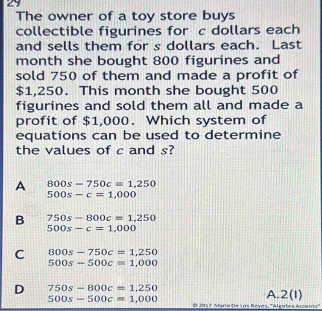 The owner of a toy store buys
collectible figurines for c dollars each
and sells them for s dollars each. Last
month she bought 800 figurines and
sold 750 of them and made a profit of
$1,250. This month she bought 500
figurines and sold them all and made a
profit of $1,000. Which system of
equations can be used to determine
the values of c and s?
A 800s-750c=1,250
500s-c=1,000
B 750s-800c=1,250
500s-c=1,000
C 800s-750c=1,250
500s-500c=1,000
D 750s-800c=1,250
500s-500c=1,000
A. 2(1 
2017 Marie De Los Reyes, ''Algebra Accents'