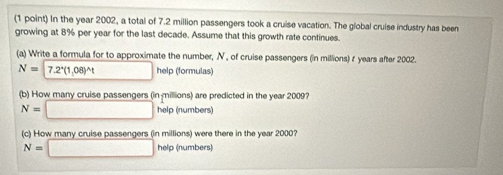 In the year 2002, a total of 7.2 million passengers took a cruise vacation. The global cruise industry has been 
growing at 8% per year for the last decade. Assume that this growth rate continues. 
(a) Write a formula for to approximate the number, N, of cruise passengers (in millions) t years after 2002.
N=7.2^*(1,08)^wedge t □ help (formulas) 
(b) How many cruise passengers (in millions) are predicted in the year 2009?
N=□ help (numbers) 
(c) How many cruise passengers (in millions) were there in the year 2000?
N=□ help (numbers)