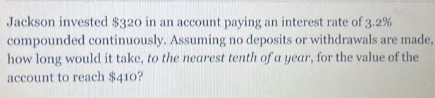 Jackson invested $320 in an account paying an interest rate of 3.2%
compounded continuously. Assuming no deposits or withdrawals are made,
how long would it take, to the nearest tenth of a year, for the value of the
account to reach $410?