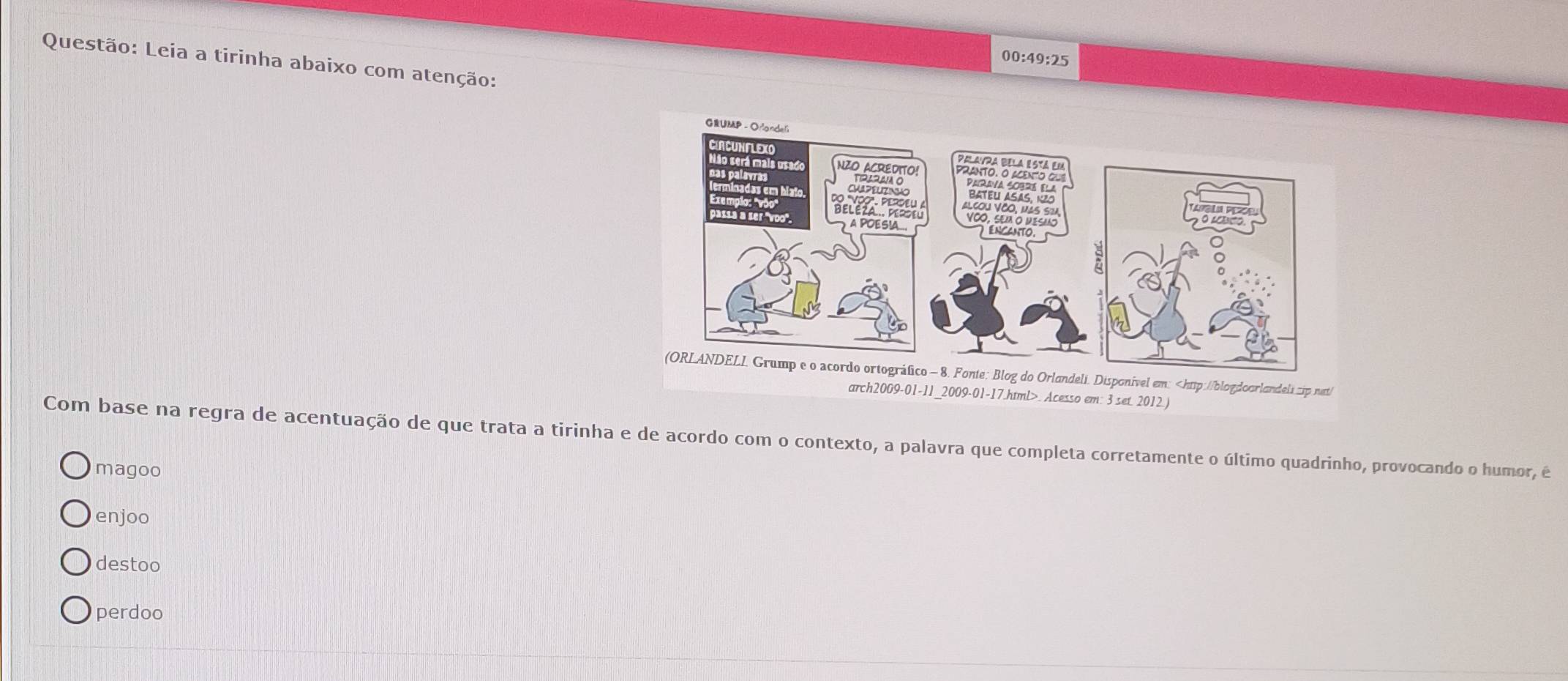 00:49:25 
Questão: Leia a tirinha abaixo com atenção:
Com base na regra de acentuação de que trata a tirinha e de acordo com o contexto, a palavra que completa corretamente o último quadrinho, provocando o humor, é
magoo
enjoo
destoo
perdoo