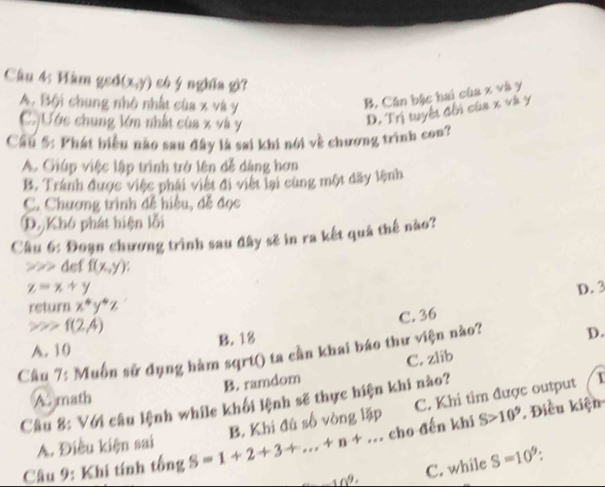 Hàm geố (x,y) có ý nghia gì?
A. Bội chung nhỏ nhất của x và y
B. Căn bậc hai của x và y
C. Ước chung lớn nhất của x và y
D. Trị tuyết đối cùa x và y
Cầu 5: Phát biểu nào sau đây là sai khi nói về chương trình con?
A. Giúp việc lập trình trở lên đễ dàng hơn
B. Tránh được việc phái việt đi việt lại cùng một dãy lệnh
C. Chương trình đễ hiệu, đễ đọc
D. Khó phát hiện lỗi
Câu 6: Đoạn chương trình sau đây sẽ in ra kết quả thế nào?
>>> def f(x,y)
z=x+y D. 3
return x^4y^4z
C. 36
!= i f(2,4)
A. 10 B. 18
Câu 7: Muồn sử dụng hàm sqrt() ta cần khai báo thư viện nào? D.
B. ramdom C. zlib
A. math
C. Khi tìm được output 1
Câu 8: Với câu lệnh while khối lệnh sẽ thực hiện khi nào?
A. Điều kiện sai S>10^9. Điều kiện
cho đến khi
Câu 9: Khi tính tống S=1+2+3+...+n+... B. Khi đú số vòng lặp
10^9· C. while S=10^9 :