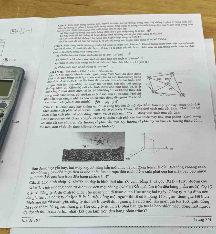 Cêu 3. Trên một bóng quảng cáo, người ta mắc hai bệ thống bóng đện. Hệ thống 1 gồm 2 bóng mắc nổi
niên, hệ tống 11 gồm 2 bóng mắc song song. Khá năng bị hóng của mỗi bóng đến sau 6 giờ tháp sáng liên
D. S=[ 5/2 ;+∈fty ) tục là 0,16. Điết tinh trụng của mỗi bóng đên là độc lập.
a) Xác suất bị hóng của một bóng đèn sau 6 giờ thập sáng là 0,16.
h) Xác suất để bệ thống II hoạt động bình thường sau 6 giờ thập sáng là 0,0256.
e) Xác ssắt đề hệ thống 1 bị hóng sau 6 giờ thập sáng là 0,2944.
đ) Xác suất để cá hai hệ thống I, II đều bị hóng sau 6 giờ thấp sáng là 0,00753664.
Cầu 4. Một trang sách có dạng hình chữ nhật có diện tích 384cm^2. Giả sử trang sách được đặt dọc trên mặt
bán và lễ trên, lễ dưới đều để 3cm; lễ trái và lễ phải đều để 2cm; phần còn lại của trang sách được in chữ.
Gọi x là chiều rộng của trang sách.
a) Chiều đài của trang sách khi đó là 384-x(cm)
D, y=2. b) Phần in chữ của trang sách có diện tích lớn nhất là 240cm
e) Phần in chữ của trang sách có diện tích lớn nhất khi x=16(cm)
d) Phần diện tích lề để trống là 144cm^2.
PHẢN III. Thí sinh trả lời từ câu 1 đến câu 6.
Câu 1. Một người khách nước ngoài sang Việt Nam dự định dùng
ô tô đi du lịch bằng cách lựa chọn xuất phát từ một tỉnh bắt kỳ trong
các tỉnh A, B,C, D, E và lần lượt đi qua các tỉnh còn lại (mỗi tỉnh
đi qua một lần duy nhất) rồi quay trở về tinh ban đầu với quang
đường (đơn vị: Kilômét) nổi các tỉnh được cho như hình vẽ. Biết
giá xăng ở thời điểm hiện tại là 20000 đồng/lít và không thay đổi
trong suốt hành trình, cứ 100km xe ô tô tiêu thụ 10lít xăng. Hỏi chỉ
phí tiền mua xăng ít nhất là bao nhiêu triệu đồng để người đó có thể
ON
hoàn thành chuyến đi của mình?
Câu 2. Hai chiếc máy bay không người lái cùng bay lên từ một địa điểm. Sau một giờ bay, chiếc thứ nhất
cách điểm xuất phát về phía bắc 30km và về phía tây 15km, đồng thời cách mặt đất 3km. Chiếc thứ hai
cách điểm xuất phát về phía đông 20km và về phía nam 25km, đồng thời cách mặt đất 2km.
Chọn hệ trục tọa độ Oxyz với gốc O đặt tại điểm xuất phát của hai chiếc máy bay, mặt phẳng (Oxy) trùng
hoặc với mặt đất sao cho trục Ox hướng về phía bắc, trục Oy hướng về phía tây và trục Oz hướng thẳng đứng
lên trời, đơn vị đo lấy theo kilômét (xem hình vẽ).
Tây
và
Sau đúng một giờ bay, hai máy bay đó cùng bắn một mục tiêu di động trên mặt đất. Biết tổng khoảng cách
từ mỗi máy bay đến mục tiêu là nhỏ nhất, lúc đó mục tiêu cách điểm xuất phát của hai máy bay bao nhiêu
kilômét (kết quả làm tròn đến hàng phần trăm)?
Câu 3. Cho hình chóp S.ABCD có đáy là hình thoi tâm O, cạnh bằng 3 và góc widehat BAD=120° , đường cao
SO=3 B. Tính khoảng cách từ điểm O đến mặt phẳng (SBC) (Kết quả làm tròn đến hàng phần mười).
Câu 4. Công ty A dự định tổ chức cho nhân viên đi tham quan Huế trong hai ngày. Công ty A dự định nếu
đặt giá tua của công ty du lịch B là 2 triệu đồng một người thì sẽ có khoảng 150 người tham gia. Để kích
thích mọi người tham gia, công ty du lịch B quyết định giảm giá và cứ mỗi lần giảm giá tua 100nghìn đồng
thì sẽ có thêm 20 người tham gia. Hỏi công ty du lịch B phải bán giá tua là bao nhiêu triệu đồng một người
để doanh thu từ tua là lớn nhất (kết quả làm tròn đến hàng phần trăm)?
Mã đề 107 Trang 3/4