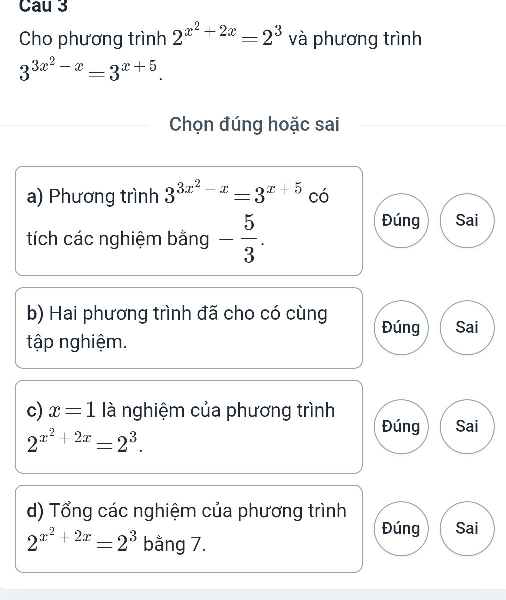 Cau 3 
Cho phương trình 2^(x^2)+2x=2^3 và phương trình
3^(3x^2)-x=3^(x+5). 
Chọn đúng hoặc sai 
a) Phương trình 3^(3x^2)-x=3^(x+5) có 
tích các nghiệm bằng - 5/3 . 
Đúng Sai 
b) Hai phương trình đã cho có cùng 
Đúng Sai 
tập nghiệm. 
c) x=1 là nghiệm của phương trình
2^(x^2)+2x=2^3. 
Đúng Sai 
d) Tổng các nghiệm của phương trình 
Đúng Sai
2^(x^2)+2x=2^3 bằng 7.