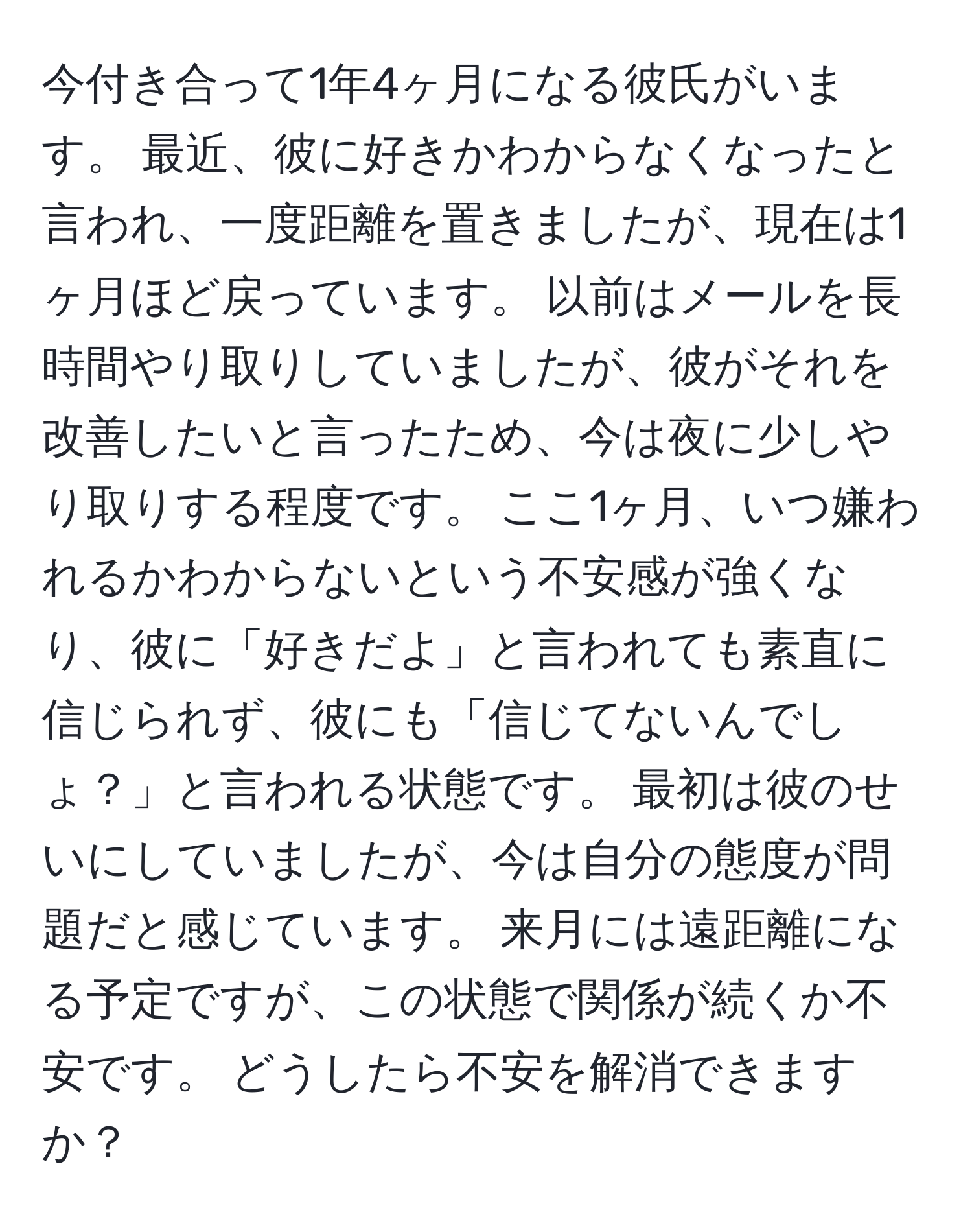 今付き合って1年4ヶ月になる彼氏がいます。 最近、彼に好きかわからなくなったと言われ、一度距離を置きましたが、現在は1ヶ月ほど戻っています。 以前はメールを長時間やり取りしていましたが、彼がそれを改善したいと言ったため、今は夜に少しやり取りする程度です。 ここ1ヶ月、いつ嫌われるかわからないという不安感が強くなり、彼に「好きだよ」と言われても素直に信じられず、彼にも「信じてないんでしょ？」と言われる状態です。 最初は彼のせいにしていましたが、今は自分の態度が問題だと感じています。 来月には遠距離になる予定ですが、この状態で関係が続くか不安です。 どうしたら不安を解消できますか？