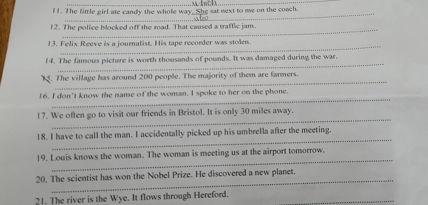 wduch_ 
I1. The little girl ate candy the whole way  (.She)/vfio  sat next to me on the coach. 
_ 
_ 
12. The police blocked off the road. That caused a traffic jam. 
_ 
13. Felix Reeve is a journalist. His tape recorder was stolen. 
_ 
14. The famous picture is worth thousands of pounds. It was damaged during the war. 
_ 
. The village has around 200 people. The majority of them are farmers. 
_ 
16. I don’t know the name of the woman. I spoke to her on the phone. 
_ 
17. We often go to visit our friends in Bristol. It is only 30 miles away. 
_ 
18. I have to call the man. I accidentally picked up his umbrella after the meeting. 
_ 
19. Louis knows the woman. The woman is meeting us at the airport tomorrow. 
_ 
20. The scientist has won the Nobel Prize. He discovered a new planet. 
21. The river is the Wye. It flows through Hereford._