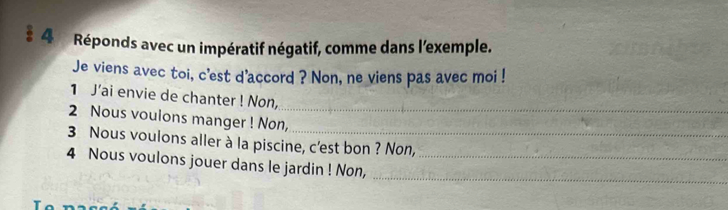 Réponds avec un impératif négatif, comme dans l'exemple. 
Je viens avec toi, c'est d'accord ? Non, ne viens pas avec moi ! 
1 J’ai envie de chanter ! Non, 
2 Nous voulons manger ! Non,_ 
3 Nous voulons aller à la piscine, c'est bon ? Non, 
_ 
4 Nous voulons jouer dans le jardin ! Non,_