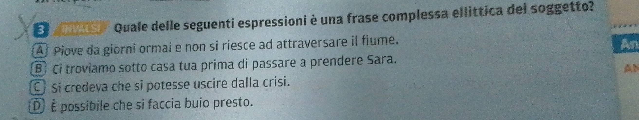 a' Quale delle seguenti espressioni è una frase complessa ellittica del soggetto?
Al Piove da giorni ormai e non si riesce ad attraversare il fiume.
An
B Ci troviamo sotto casa tua prima di passare a prendere Sara.
AN
C) Si credeva che si potesse uscire dalla crisi.
D) È possibile che si faccia buio presto.