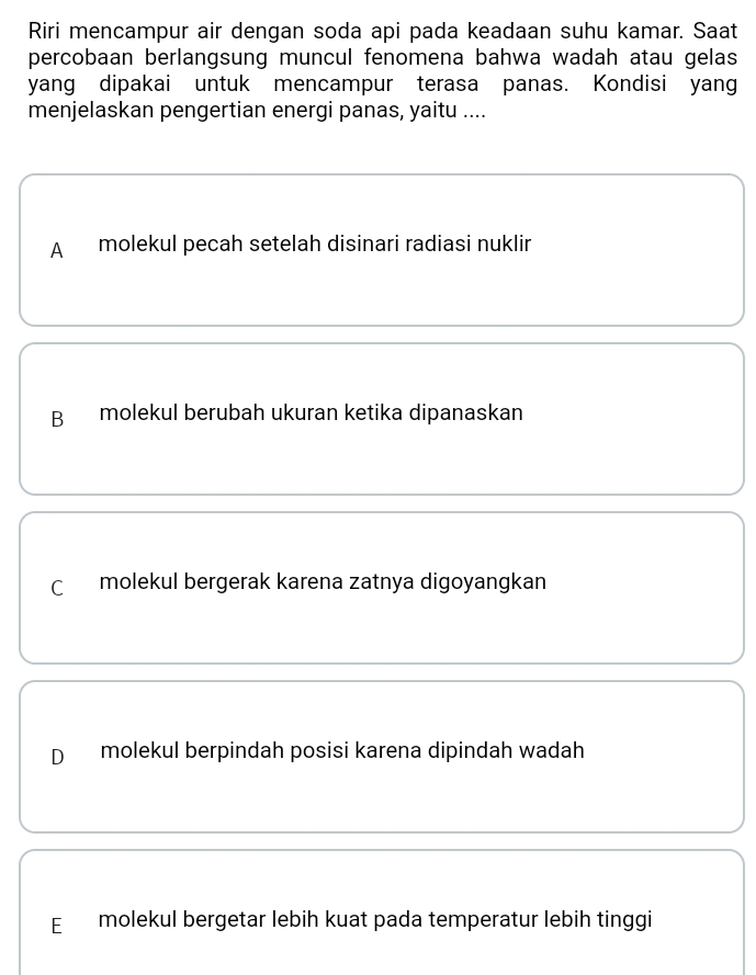 Riri mencampur air dengan soda api pada keadaan suhu kamar. Saat
percobaan berlangsung muncul fenomena bahwa wadah atau gelas 
yang dipakai untuk mencampur terasa panas. Kondisi yang
menjelaskan pengertian energi panas, yaitu ....
A molekul pecah setelah disinari radiasi nuklir
B molekul berubah ukuran ketika dipanaskan
C molekul bergerak karena zatnya digoyangkan
D molekul berpindah posisi karena dipindah wadah
E £ molekul bergetar lebih kuat pada temperatur lebih tinggi