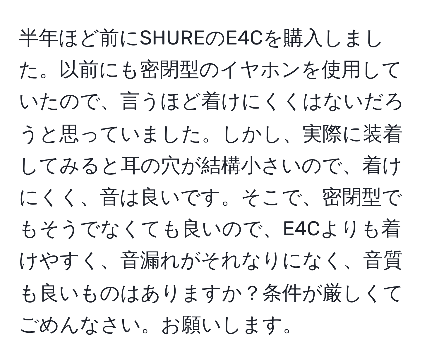 半年ほど前にSHUREのE4Cを購入しました。以前にも密閉型のイヤホンを使用していたので、言うほど着けにくくはないだろうと思っていました。しかし、実際に装着してみると耳の穴が結構小さいので、着けにくく、音は良いです。そこで、密閉型でもそうでなくても良いので、E4Cよりも着けやすく、音漏れがそれなりになく、音質も良いものはありますか？条件が厳しくてごめんなさい。お願いします。