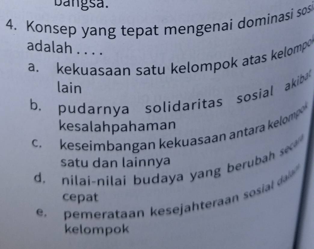 bangsa.
4. Konsep yang tepat mengenai dominasi sos
adalah . . . .
a. kekuasaan satu kelompok atas kelompo
lain
b. pudarnya solidaritas sosial akiba
kesalahpahaman
c. keseimbangan kekuasaan antara kelompo
satu dan lainnya
d. nilai-nilai budaya yang berubah sec
e pemerataan kesejahteraan sosial daa 
cepat
kelompok