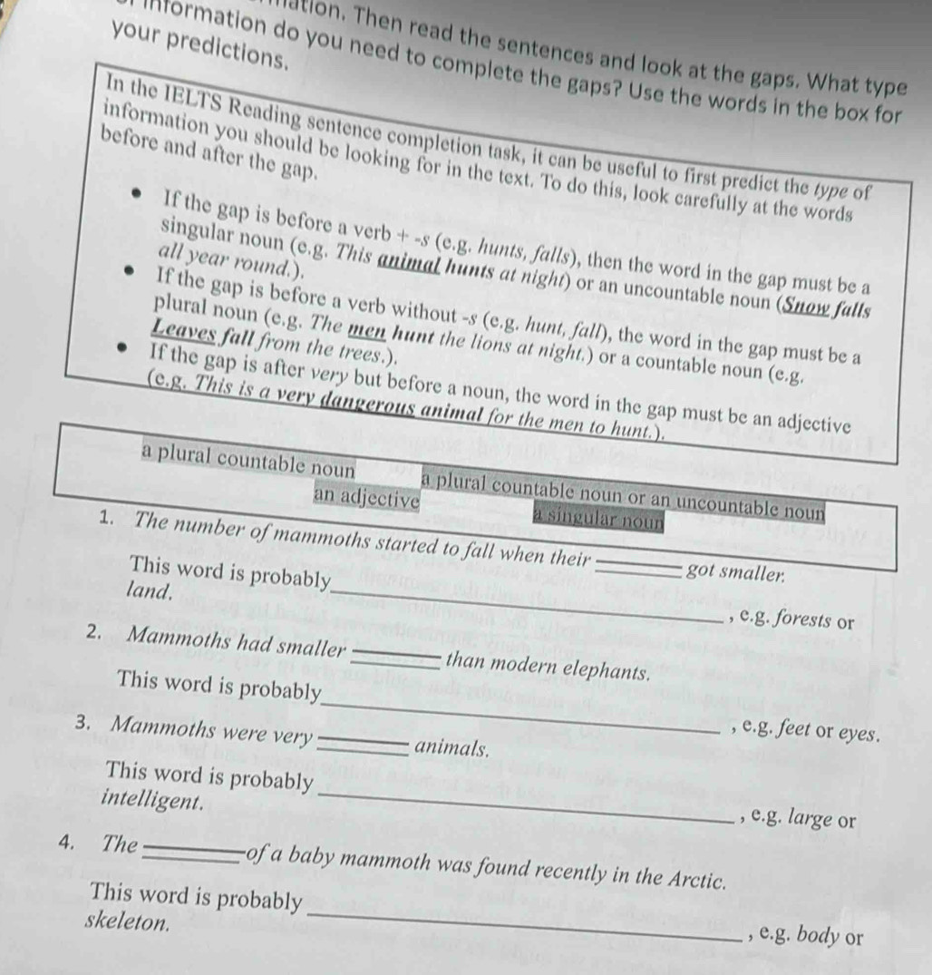 your predictions. 
etion. Then read the sentences and look at the gaps. What type 
information do you need to complete the gaps? Use the words in the box for 
In the IELTS Reading sentence completion task, it can be useful to first predict the type of 
before and after the gap. 
information you should be looking for in the text. To do this, look carefully at the words 
If the gap is before a verb + -s (e.g. hunts, falls), then the word in the gap must be a 
all year round.). 
singular noun (e.g. This animal hunts at night) or an uncountable noun (Snow falls 
If the gap is before a verb without -s (e.g. hunt, fall), the word in the gap must be a 
plural noun (e.g. The men hunt the lions at night.) or a countable noun (e.g. 
Leaves fall from the trees.). 
If the gap is after very but before a noun, the word in the gap must be an adjective 
(c.g. This is a very dangerous animal for the men to hunt.). 
a plural countable noun a plural countable noun or an uncountable noun 
an adjective a singular noun 
1. The number of mammoths started to fall when their 
_ 
This word is probably 
_got smaller. 
land. 
, c.g. forests or 
2. Mammoths had smaller _than modern elephants. 
This word is probably_ , e.g. feet or eyes. 
3. Mammoths were very _animals. 
This word is probably _, e.g. large or 
intelligent. 
4. The_ of a baby mammoth was found recently in the Arctic. 
This word is probably _, e.g. body or 
skeleton.