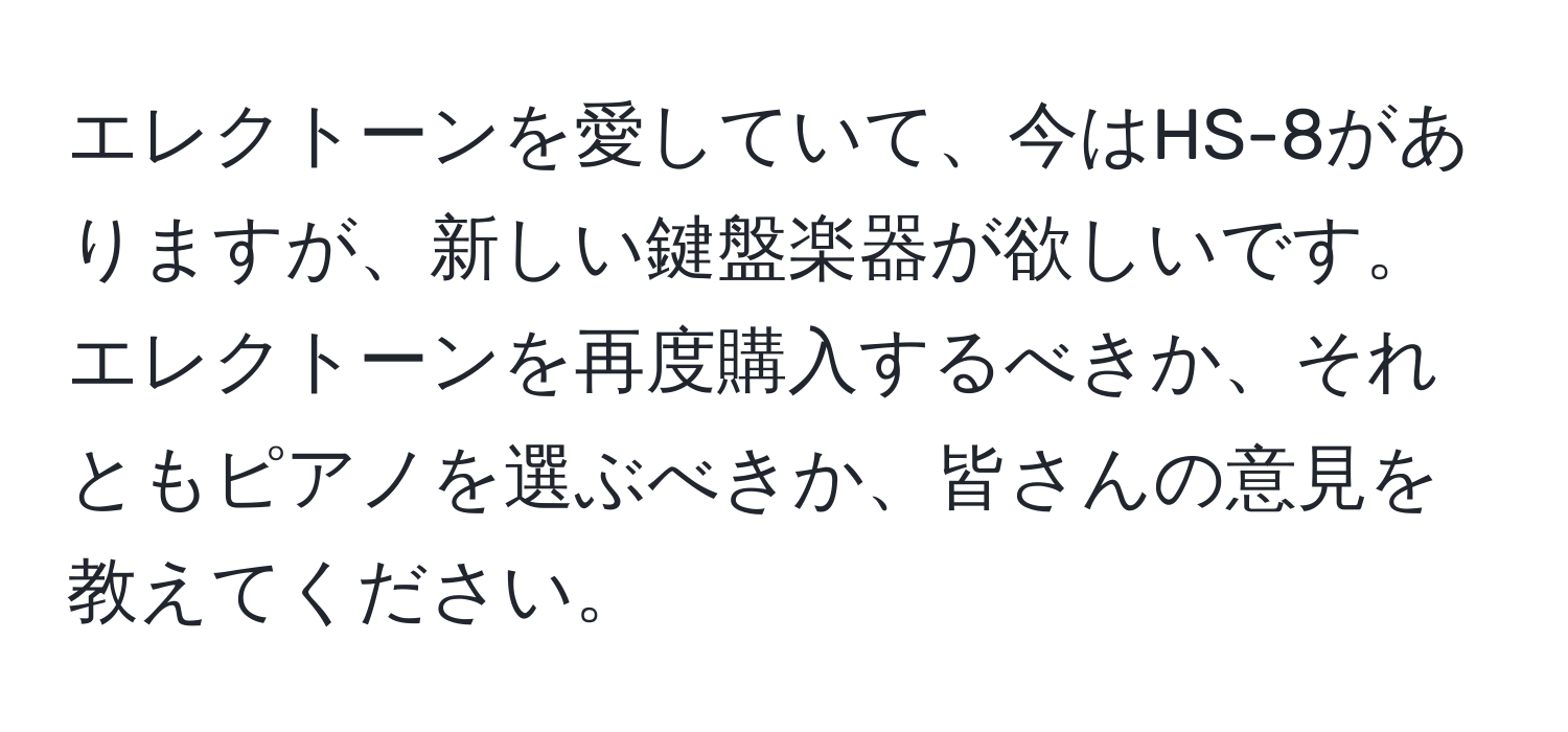 エレクトーンを愛していて、今はHS-8がありますが、新しい鍵盤楽器が欲しいです。エレクトーンを再度購入するべきか、それともピアノを選ぶべきか、皆さんの意見を教えてください。