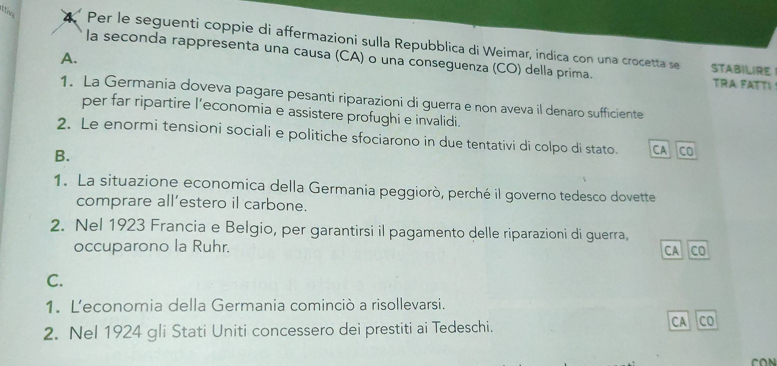 ttiva
* Per le seguenti coppie di affermazioni sulla Repubblica di Weimar, indica con una crocetta se STABILIRE
la seconda rappresenta una causa (CA) o una conseguenza (CO) della prima.
A.
TRA FATI 
1. La Germania doveva pagare pesanti riparazioni di guerra e non aveva il denaro sufficiente
per far ripartire l’economia e assistere profughi e invalidi.
2. Le enormi tensioni sociali e politiche sfociarono in due tentativi di colpo di stato. CA CO
B.
1. La situazione economica della Germania peggiorò, perché il governo tedesco dovette
comprare all’estero il carbone.
2. Nel 1923 Francia e Belgio, per garantirsi il pagamento delle riparazioni di guerra,
occuparono la Ruhr. CO
CA
C.
1. Leconomia della Germania cominciò a risollevarsi.
2. Nel 1924 gli Stati Uniti concessero dei prestiti ai Tedeschi. CA CO
CON