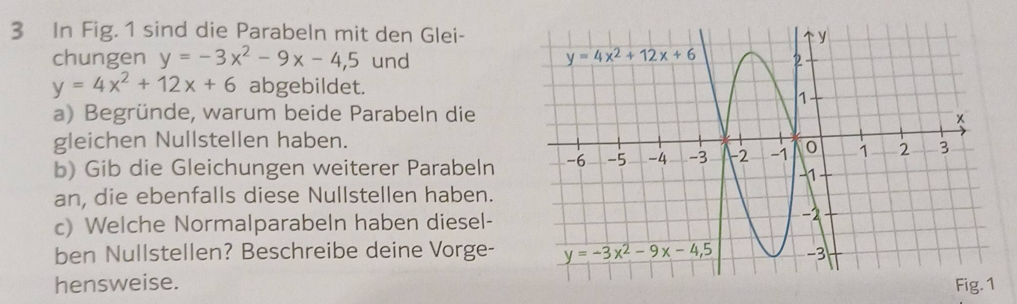 In Fig. 1 sind die Parabeln mit den Glei-
chungen y=-3x^2-9x-4,5 und
y=4x^2+12x+6 abgebildet.
a) Begründe, warum beide Parabeln die
gleichen Nullstellen haben.
b) Gib die Gleichungen weiterer Parabeln
an, die ebenfalls diese Nullstellen haben.
c) Welche Normalparabeln haben diesel-
ben Nullstellen? Beschreibe deine Vorge-
hensweise.