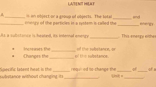 LATENT HEAT 
A _is an object or a group of objects. The total _and 
_energy of the particles in a system is called the _energy. 
As a substance is heated, its internal energy _. This energy either 
Increases the_ of the substance, or 
Changes the _of the substance. 
Specific latent heat is the _required to change the_ of_ of a 
substance without changing its_ Unit = _. 
.