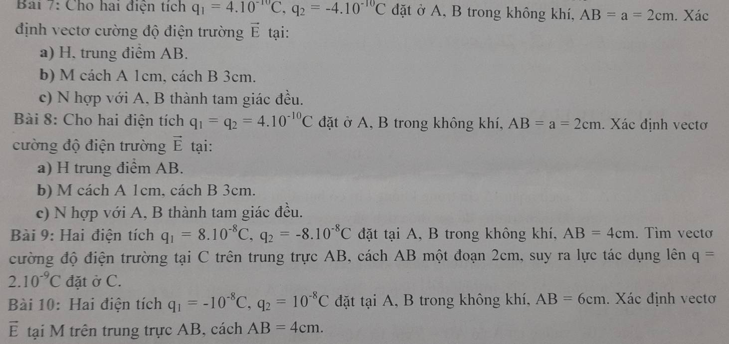 Cho hai điện tích q_1=4.10^(-10)C, q_2=-4.10^(-10)C đặt ở A, B trong không khí, AB=a=2cm. Xác 
định vectơ cường độ điện trường vector E tại: 
a) H, trung điểm AB. 
b) M cách A 1cm, cách B 3cm. 
c) N hợp với A, B thành tam giác đều. 
Bài 8: Cho hai điện tích q_1=q_2=4.10^(-10)C đặt ở A, B trong không khí, AB=a=2cm. Xác định vectơ 
cường độ điện trường vector E tại: 
a) H trung điểm AB. 
b) M cách A 1cm, cách B 3cm. 
c) N hợp với A, B thành tam giác đều. 
Bài 9: Hai điện tích q_1=8.10^(-8)C, q_2=-8.10^(-8)C đặt tại A, B trong không khí, AB=4cm. Tìm vecto 
cường độ điện trường tại C trên trung trực AB, cách AB một đoạn 2cm, suy ra lực tác dụng lên q=
2.10^(-9)C đặt ở C. 
Bài 10: Hai điện tích q_1=-10^(-8)C, q_2=10^(-8)C đặt tại A, B trong không khí, AB=6cm. Xác định vectơ
vector E tại M trên trung trực AB, cách AB=4cm.