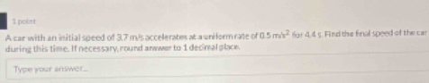 A car with an initial speed of 3.7 m/s accelerates at a uniform rate of 0.5m/s^2 for 4,4s. Find the final speed of the car 
during this time. If necessary, round anwwer to 1 decimal place. 
Type your answer..