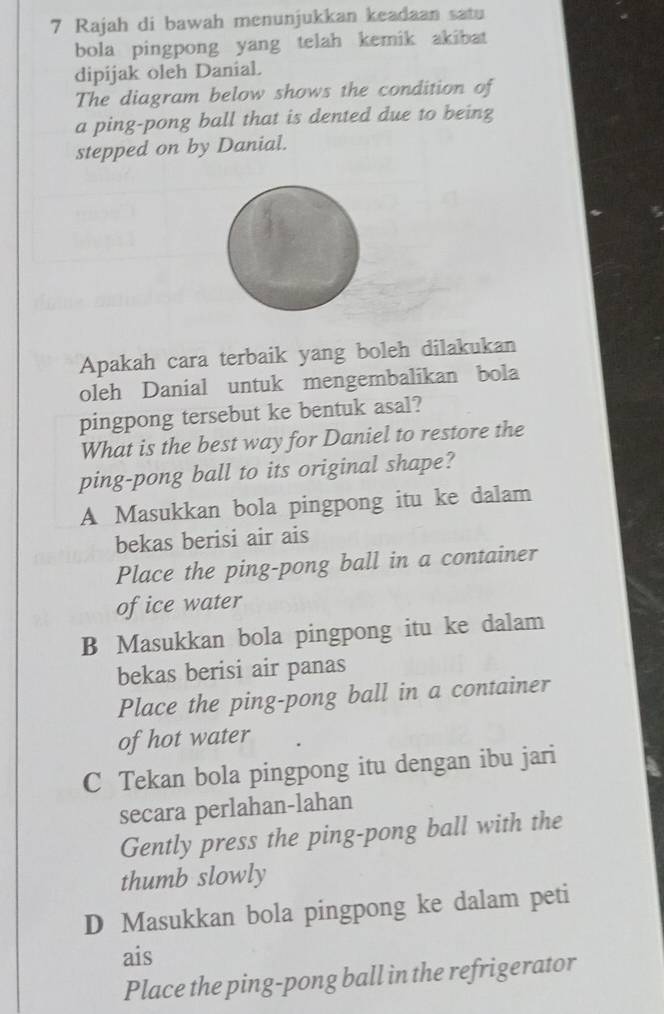 Rajah di bawah menunjukkan keadaan satu
bola pingpong yang telah kemik akibat
dipijak oleh Danial.
The diagram below shows the condition of
a ping-pong ball that is dented due to being
stepped on by Danial.
Apakah cara terbaik yang boleh dilakukan
oleh Danial untuk mengembalikan bola
pingpong tersebut ke bentuk asal?
What is the best way for Daniel to restore the
ping-pong ball to its original shape?
A Masukkan bola pingpong itu ke dalam
bekas berisi air ais
Place the ping-pong ball in a container
of ice water
B Masukkan bola pingpong itu ke dalam
bekas berisi air panas
Place the ping-pong ball in a container
of hot water
C Tekan bola pingpong itu dengan ibu jari
secara perlahan-lahan
Gently press the ping-pong ball with the
thumb slowly
D Masukkan bola pingpong ke dalam peti
ais
Place the ping-pong ball in the refrigerator