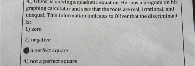 4.) Oliver is solving a quadratic equation. He runs a program on his
graphing calculator and sees that the roots are real, irrational, and
unequal. This information indicates to Oliver that the discriminant
is:
1) zero
2) negative
a perfect square
4) not a perfect square