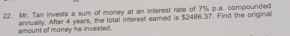 Mr. Tan invests a sum of money at an interest rate of 7% p.a. compounded 
annually. After 4 years, the total interest earned is $2486.37. Find the original 
amount of money he invested.