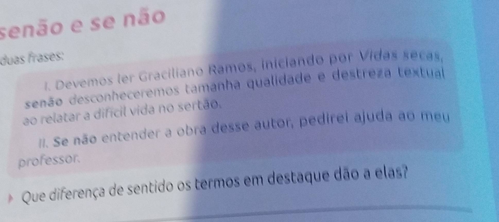 senão e se não 
duas frases: 
1. Devemos ler Graciliano Ramos, iniciando por Vidas secas, 
senão desconheceremos tamanha qualidade e destreza textual 
ao relatar a difícil vida no sertão. 
I. Se não entender a obra desse autor, pedirei ajuda ao meu 
professor. 
Que diferença de sentido os termos em destaque dão a elas?