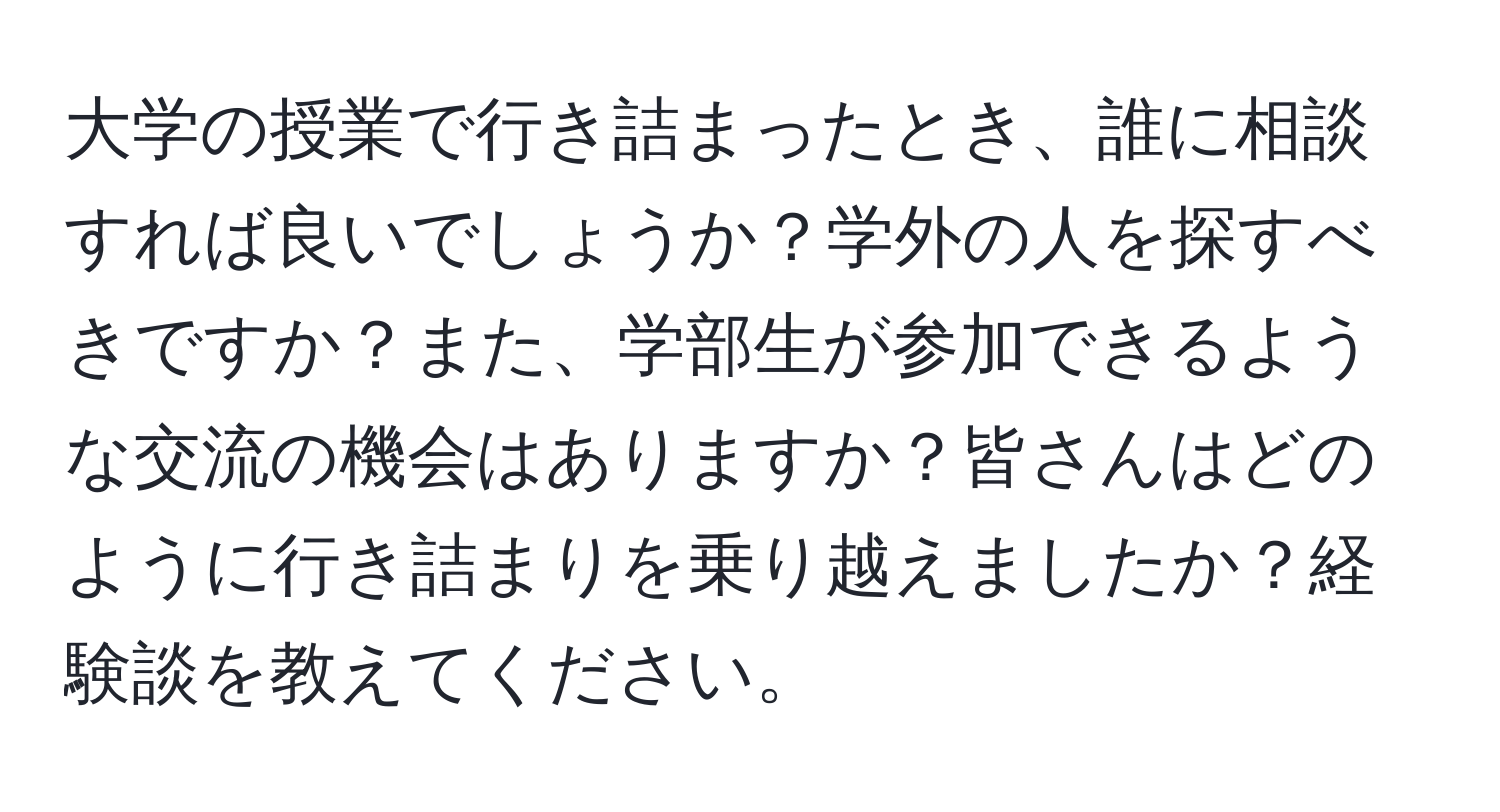 大学の授業で行き詰まったとき、誰に相談すれば良いでしょうか？学外の人を探すべきですか？また、学部生が参加できるような交流の機会はありますか？皆さんはどのように行き詰まりを乗り越えましたか？経験談を教えてください。