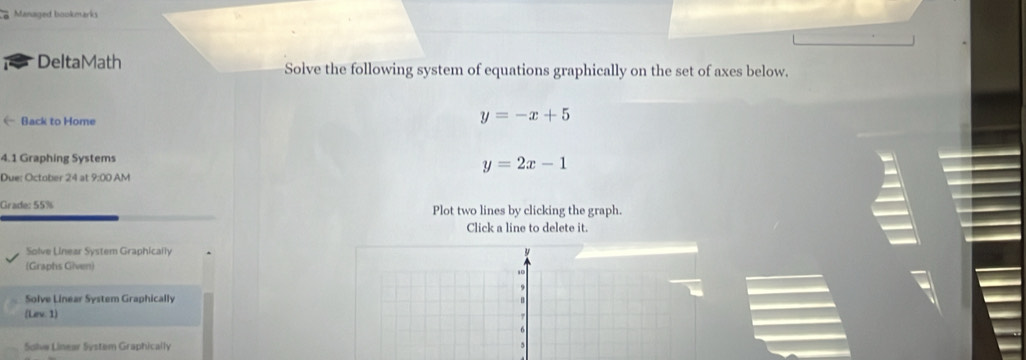 Managed bookmarks
DeltaMath Solve the following system of equations graphically on the set of axes below.
← Back to Home
y=-x+5
4.1 Graphing Systems
y=2x-1
Due: October 24 at 9:00 AM
Grade: 55% Plot two lines by clicking the graph.
Click a line to delete it.
Solve Linear System Graphically
(Graphs Given)
,
9
Solve Linear System Graphically
(Lev. 1)
Sdlvw Linear System Graphically 5