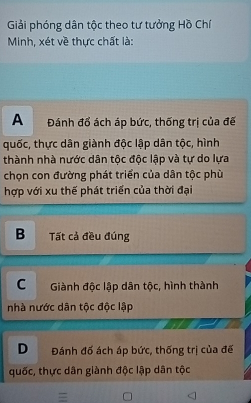 Giải phóng dân tộc theo tư tưởng Hồ Chí
Minh, xét về thực chất là:
A Đánh đổ ách áp bức, thống trị của đế
quốc, thực dân giành độc lập dân tộc, hình
thành nhà nước dân tộc độc lập và tự do lựa
chọn con đường phát triển của dân tộc phù
hợp với xu thế phát triển của thời đại
B Tất cả đều đúng
C Giành độc lập dân tộc, hình thành
nhà nước dân tộc độc lập
D Đánh đố ách áp bức, thống trị của đế
quốc, thực dân giành độc lập dân tộc