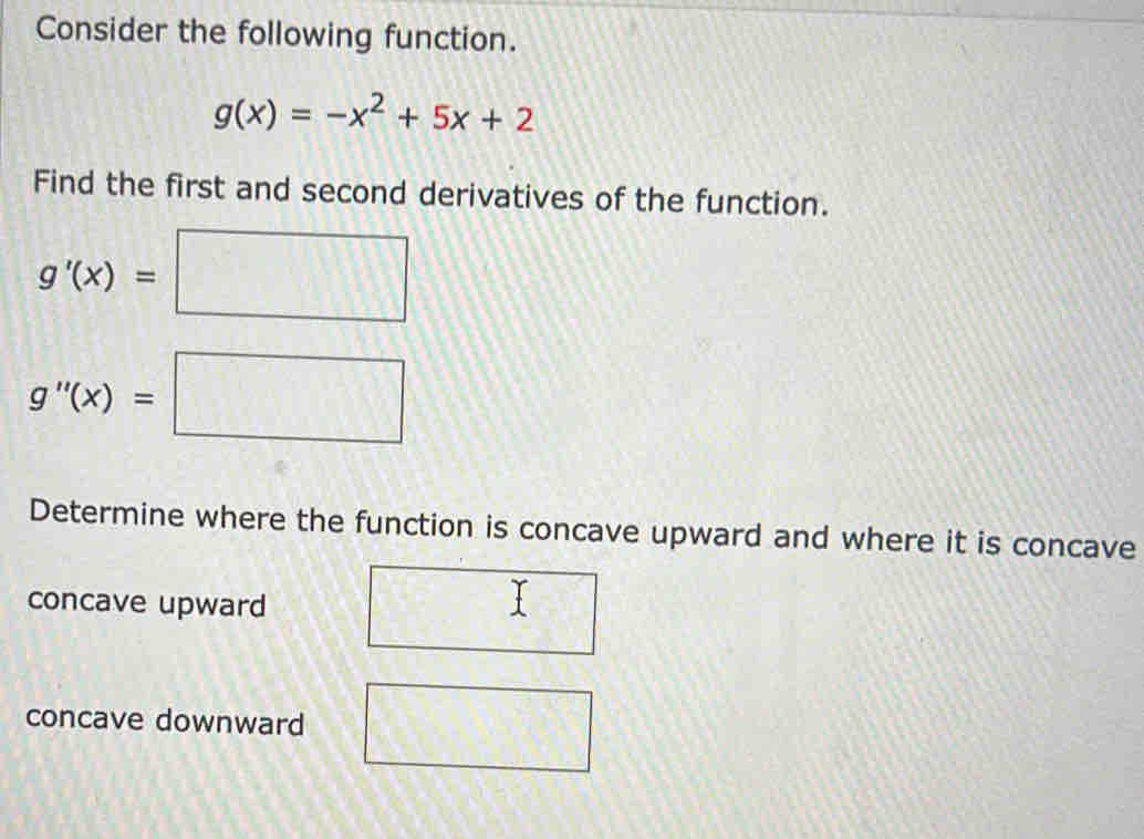 Consider the following function.
g(x)=-x^2+5x+2
Find the first and second derivatives of the function.
g'(x)=□
g''(x)=□
Determine where the function is concave upward and where it is concave
concave upward
concave downward