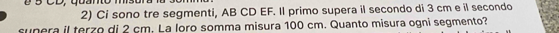 é 5 CD, quanto 
2) Ci sono tre segmenti, AB CD EF. Il primo supera il secondo di 3 cm e il secondo 
sunera il terzo di 2 cm. La loro somma misura 100 cm. Quanto misura ogni segmento?