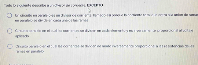 Todo lo siguiente describe a un divisor de corriente, EXCEPTO
Un circuito en paralelo es un divisor de corriente, llamado así porque la corriente total que entra a la union de ramas
en paralelo se divide en cada una de las ramas
Circuito paralelo en el cual las corrientes se dividen en cada elemento y es inversamente proporcional al voltaje
aplicado
Circuito paralelo en el cual las corrientes se dividen de modo inversamente proporcional a las resistencias de las
ramas en paralelo.