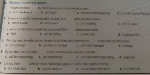 Choose the correct option.
1. The presentation by the time we enter the conference room.
a, will have begun b. will begin c. will have been beginning d. is on the paint of beginn
2. Have someone fix the photocopier at once, or it when we need it most.
a. doesn't work b. won't work c. isn't working d. isn't to work
3. Look at Sarah! She's completely exhausted! She asleep at her desk
a. falls b. will be falling c. is about fall d. is going to fall
4. We may need to make some changes in our lives, but I promise we to get past our difficulties
a. will manage b. are due to manage c. will have managed d. manage
5. By October, the two sides on this controversial issue for a month
a. will be negotiating b. are negotiating c. will have been negotiating d. negotiate
6. Do you think achieve these challenging goals in such a short period of time?
a. it is likely that b. we are likely to c. we are likely that we'll d. it is likely we