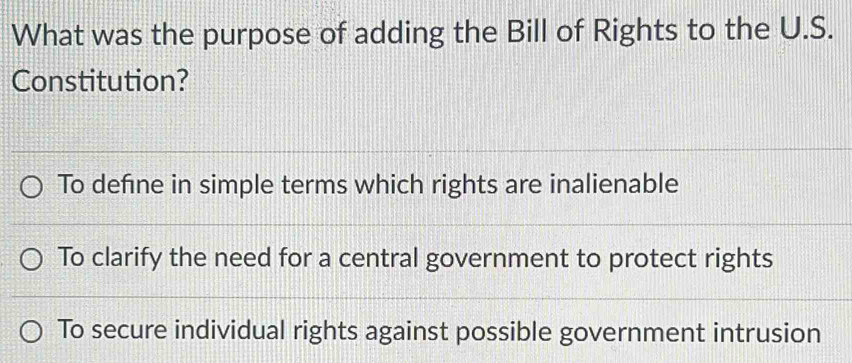 What was the purpose of adding the Bill of Rights to the U.S.
Constitution?
To define in simple terms which rights are inalienable
To clarify the need for a central government to protect rights
To secure individual rights against possible government intrusion